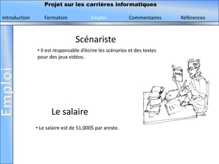 Projet sur les carrières informatiques

Introduction      Formation             Emploi            Commentaires     Références



                                 Scénariste
               • Il est responsable d’écrire les scénarios et des textes
               pour des jeux vidéos.




                      Le salaire
               • Le salaire est de 51,000$ par année.
 