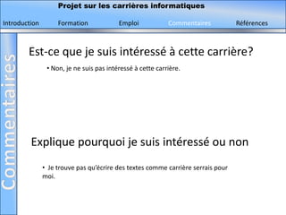 Projet sur les carrières informatiques

Introduction        Formation             Emploi            Commentaires          Références



        Est-ce que je suis intéressé à cette carrière?
                • Non, je ne suis pas intéressé à cette carrière.




         Explique pourquoi je suis intéressé ou non
               • Je trouve pas qu’écrire des textes comme carrière serrais pour
               moi.
 