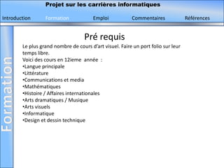 Projet sur les carrières informatiques

Introduction      Formation             Emploi           Commentaires              Références


                                    Pré requis
        Le plus grand nombre de cours d’art visuel. Faire un port folio sur leur
        temps libre.
        Voici des cours en 12ieme année :
        •Langue principale
        •Littérature
        •Communications et media
        •Mathématiques
        •Histoire / Affaires internationales
        •Arts dramatiques / Musique
        •Arts visuels
        •Informatique
        •Design et dessin technique
 