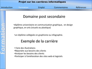 Projet sur les carrières informatiques

Introduction        Formation             Emploi            Commentaires      Références



                        Domaine post secondaire
               •diplôme universitaire en communication graphique, en design
               graphique, en arts (visuels ou plastique)


               •un diplôme collégiale en graphisme ou infographie.

                      Exemple de la carrière
               • Faire des illustrations
               •Répondre aux besoins des clients
               •Analyser les besoins des clients
               •Participer à l’amélioration des sites web et logiciels
 