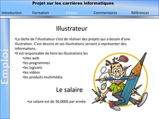 Projet sur les carrières informatiques

Introduction      Formation             Emploi            Commentaires                Références



                                  Illustrateur
       •La tâche de l’illustrateur c’est de réaliser des projets qui a besoin d’une
       illustration. C’est dessins et ses illustrations servent à représenter des
       informations.
       •Il est responsable de faire les illustrations les
             •sites web
             •les programmes
             •les logiciels
             •les vidéos
             •les produits multimédia


                                  Le salaire
               •Le salaire est de 36,000$ par année.
 