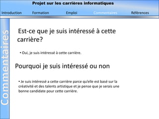 Projet sur les carrières informatiques

Introduction       Formation             Emploi            Commentaires        Références



         Est-ce que je suis intéressé à cette
         carrière?
          • Oui, je suis intéressé à cette carrière.


        Pourquoi je suis intéressé ou non

          • Je suis intéressé a cette carrière parce qu’elle est basé sur la
          créativité et des talents artistique et je pense que je serais une
          bonne candidate pour cette carrière.
 