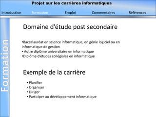 Projet sur les carrières informatiques

Introduction         Formation            Emploi           Commentaires         Références


               Domaine d’étude post secondaire

               •Baccalauréat en science informatique, en génie logiciel ou en
               informatique de gestion
               • Autre diplôme universitaire en informatique
               •Diplôme d’études collégiales en informatique



               Exemple de la carrière
                  • Planifier
                  • Organiser
                  • Diriger
                  • Participer au développement informatique
 