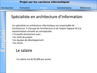 Projet sur les carrières informatiques

Introduction      Formation              Emploi             Commentaires             Références


          Spécialiste en architecture d’information
          •Le spécialiste en architecture informatique son responsable de
          l’architecture. Il s’occupe de l’architecture et de l’aspect logique lié à la
          représentation virtuelle ou conceptuelle.
          • Il travaille étroitement avec :
          • les chefs de projets
          • les équipes de développement
          • les clients


               Le salaire
               • Le salaire est de 81,000 par année.
 