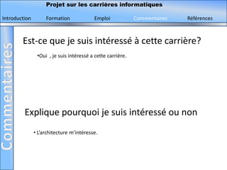 Projet sur les carrières informatiques

Introduction        Formation             Emploi             Commentaires   Références



        Est-ce que je suis intéressé à cette carrière?
                •Oui , je suis intéressé a cette carrière.




         Explique pourquoi je suis intéressé ou non
               • L’architecture m’intéresse.
 