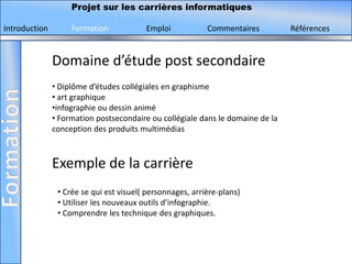 Projet sur les carrières informatiques

Introduction        Formation            Emploi            Commentaires         Références


               Domaine d’étude post secondaire
               • Diplôme d’études collégiales en graphisme
               • art graphique
               •infographie ou dessin animé
               • Formation postsecondaire ou collégiale dans le domaine de la
               conception des produits multimédias



               Exemple de la carrière
                • Crée se qui est visuel( personnages, arrière-plans)
                • Utiliser les nouveaux outils d’infographie.
                • Comprendre les technique des graphiques.
 