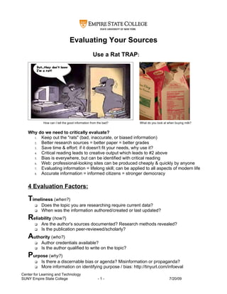 Evaluating Your Sources
                                                 Use a Rat TRAP:




            How can I tell the good information from the bad?      What do you look at when buying milk?


   Why do we need to critically evaluate?
     1. Keep out the "rats" (bad, inaccurate, or biased information)
     2. Better research sources = better paper = better grades
     3. Save time & effort: if it doesn't fit your needs, why use it?
     4. Critical reading leads to creative output which leads to #2 above
     5. Bias is everywhere, but can be identified with critical reading
     6. Web: professional-looking sites can be produced cheaply & quickly by anyone
     7. Evaluating information = lifelong skill; can be applied to all aspects of modern life
     8. Accurate information = informed citizens = stronger democracy


   4 Evaluation Factors:

   Timeliness (when?)
          Does the topic you are researching require current data?
          When was the information authored/created or last updated?
   Reliability (how?)
          Are the author's sources documented? Research methods revealed?
          Is the publication peer-reviewed/scholarly?
   Authority (who?)
          Author credentials available?
          Is the author qualified to write on the topic?
   Purpose (why?)
          Is there a discernable bias or agenda? Misinformation or propaganda?
          More information on identifying purpose / bias: http://tinyurl.com/infoeval
Center for Learning and Technology
SUNY Empire State College                            -1-                                7/20/09
 