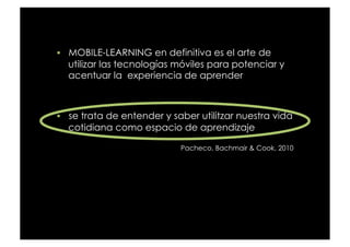   MOBILE-LEARNING en definitiva es el arte de
  utilizar las tecnologías móviles para potenciar y
  acentuar la  experiencia de aprender



  se trata de entender y saber utilitzar nuestra vida
  cotidiana como espacio de aprendizaje

                            Pacheco, Bachmair & Cook, 2010
 