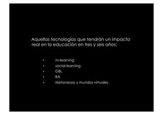 Aquellas tecnologías que tendrán un impacto
real en la educación en tres y seis años:


         m-learning
         social learning
         GBL
         RA
         Metaversos y mundos virtuales
 