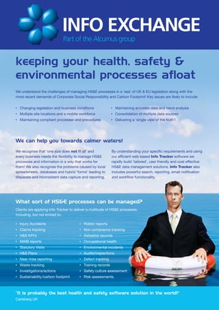 keeping your health, safety &
environmental processes afloat
We understand the challenges of managing HS&E processes in a ‘sea’ of UK & EU legislation along with the
more recent demands of Corporate Social Responsibility and Carbon Footprint! Key issues are likely to include:

•   Changing legislation and business conditions               •   Maintaining accurate data and trend analysis
•   Multiple site locations and a mobile workforce             •   Consolidation of multiple data sources
•   Maintaining compliant processes and procedures             •   Delivering a ‘single view of the truth’!




We can help you towards calmer waters!
We recognise that ‘one size does not fit all’ and              By understanding your specific requirements and using
every business needs the flexibility to manage HS&E            our efficient web based Info Tracker software we
processes and information in a way that works for              rapidly build ‘tailored’, user friendly and cost effective
them! We also recognise the problems caused by local           HS&E data management solutions. Info Tracker also
spreadsheets, databases and hybrid ‘forms’ leading to          includes powerful search, reporting, email notification
disparate and inconsistent data capture and reporting.         and workflow functionality.




What sort of HS&E processes can be managed?
Clients are applying Info Tracker to deliver a multitude of HS&E processes,
including, but not limited to:

•   Injury Accidents                    •   Riddor reports
•   Claims tracking                     •   Non compliance tracking
•   H&S KPI’s                           •   Asbestos records
•   MAIB reports                        •   Occupational health
•   Statutory Visits                    •   Environmental incidents
•   H&S Plans                           •   Audits/inspections
•   Near miss reporting                 •   Defect tracking
•   Waste tracking                      •   Training records
•   Investigations/actions              •   Safety culture assessment
•   Sustainability /carbon footprint    •   Risk assessments.



“It is probably the best health and safety software solution in the world!"
Carlsberg UK
 