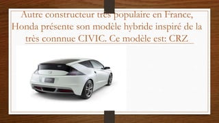 Autre constructeur très populaire en France,
Honda présente son modèle hybride inspiré de la
très connnue CIVIC. Ce modèle est: CRZ
 