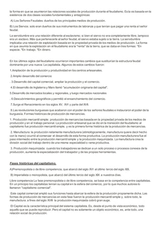 la forma en que se asumieron las relaciones sociales de producción durante el feudalismo. Esta es basada en la
existencia de dos clases sociales fundamentales y antagónicas:
A) Los Señores Feudales: dueños de los principales medios de producción.
B) Los Siervos: solo eran dueños de sus instrumentos de labranza y que tenían que pagar una renta a l señor
feudal.
La servidumbre era una relación diferente al esclavismo; si bien el siervo no era completamente libre, tampoco
era un esclavo. Más que pertenecerle al señor feudal, el siervo estaba sujeto a la tierra. La servidumbre
implicaba una relación de explotación basada en la propiedad privada de los medios de producción. La forma
en que asumía la explotación en el feudalismo era la "renta" de la tierra, que se daba en tres formas: *En
especie. *En trabajo. *En dinero.
En los últimos siglos del feudalismo ocurrieron importantes cambios que sustituirían la estructura feudal
dominante por una nueva: La capitalista. Algunos de estos cambios fueron:
1.Ampliación de la producción y productividad en los centros artesanales.
2.Amplio desarrollo del comercio
. 3.Desarrollo del capital comercial, ampliar la producción y el comercio.
4.El desarrollo de Inglaterra y Marx llamó "acumulación originaria del capital".
5.Desarrollo de mercados locales y regionales, y luego mercados nacionales
. 6.Descubrimientos geográficos y permitió el ensanchamiento del comercio.
7.Surge el Renacimiento en los siglos XV, XVI y parte del XVII.
8.Las revoluciones burguesas que acabaron con el poder de los señores feudales e instauraron el poder de la
burguesía. Formas históricas de producción de mercancías.
1. Producción mercantil simple: producción de mercancías basada en la propiedad privada de los medios de
producción y en el trabajo personal. La producción artesanal que se dio en la transición del feudalismo al
capitalismo fue producción mercantil simple, y es la primera forma histórica de la producción de mercancías.
2. Manufactura: la producción netamente manufacturera (etimológicamente, manufactura quiere decir hecho
con la mano) ocurrió al comenzar el desarrollo de esta forma productiva. La producción manufacturera fue el
paso intermedio entre la producción mercantil simple y la producción maquinizada. La manufactura crea la
división social del trabajo dentro de una misma especialidad o rama productiva.
3. Producción maquinizada: cuando los trabajadores se dedican a un solo proceso o procesos conexos de la
producción, aumenta la especialización del trabajador y de las propias herramientas.
Fases históricas del capitalismo.
A)Premonopolista o de libre competencia, que abarcó del siglo XVI al último tercio del siglo XIX.
B) Imperialista o monopolista, que abarcó del último tercio del siglo XIX a nuestros días.
Libre competencia La fase premonopolista o de libre competencia, se basa en la competencia entre capitalistas.
En un principio los capitalistas tenían su capital en la esfera del comercio, por lo que muchos autores lo
llamaron "capitalismo comercial".
Este capital comercial amplió sus funciones hasta abarcar la esfera de la producción propiamente dicha. Las
formas de producción de mercancías en esta fase fueron la producción mercantil simple y, sobre todo, la
manufactura. a fines del siglo XVIII la producción maquinizada cobró gran auge.
El Capital es la característica principal del sistema capitalista. Es, desde el punto de vista económico, todo
aquello que se puede reproducir. Pero el capital no es solamente un objeto económico, es, ante todo, una
relación social de producción.
 