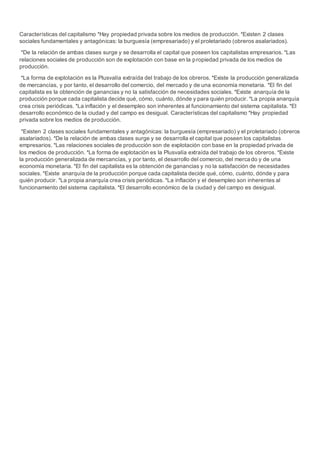 Características del capitalismo *Hay propiedad privada sobre los medios de producción. *Existen 2 clases
sociales fundamentales y antagónicas: la burguesía (empresariado) y el proletariado (obreros asalariados).
*De la relación de ambas clases surge y se desarrolla el capital que poseen los capitalistas empresarios. *Las
relaciones sociales de producción son de explotación con base en la propiedad privada de los medios de
producción.
*La forma de explotación es la Plusvalía extraída del trabajo de los obreros. *Existe la producción generalizada
de mercancías, y por tanto, el desarrollo del comercio, del mercado y de una economía monetaria. *El fin del
capitalista es la obtención de ganancias y no la satisfacción de necesidades sociales. *Existe anarquía de la
producción porque cada capitalista decide qué, cómo, cuánto, dónde y para quién producir. *La propia anarquía
crea crisis periódicas. *La inflación y el desempleo son inherentes al funcionamiento del sistema capitalista. *El
desarrollo económico de la ciudad y del campo es desigual. Características del capitalismo *Hay propiedad
privada sobre los medios de producción.
*Existen 2 clases sociales fundamentales y antagónicas: la burguesía (empresariado) y el proletariado (obreros
asalariados). *De la relación de ambas clases surge y se desarrolla el capital que poseen los capitalistas
empresarios. *Las relaciones sociales de producción son de explotación con base en la propiedad privada de
los medios de producción. *La forma de explotación es la Plusvalía extraída del trabajo de los obreros. *Existe
la producción generalizada de mercancías, y por tanto, el desarrollo del comercio, del mercado y de una
economía monetaria. *El fin del capitalista es la obtención de ganancias y no la satisfacción de necesidades
sociales. *Existe anarquía de la producción porque cada capitalista decide qué, cómo, cuánto, dónde y para
quién producir. *La propia anarquía crea crisis periódicas. *La inflación y el desempleo son inherentes al
funcionamiento del sistema capitalista. *El desarrollo económico de la ciudad y del campo es desigual.
 