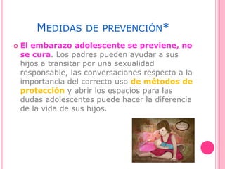 MEDIDAS DE PREVENCIÓN*
 El embarazo adolescente se previene, no
se cura. Los padres pueden ayudar a sus
hijos a transitar por una sexualidad
responsable, las conversaciones respecto a la
importancia del correcto uso de métodos de
protección y abrir los espacios para las
dudas adolescentes puede hacer la diferencia
de la vida de sus hijos.
 