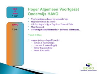 HBO
of
MBO
4 jaar



HAVO




5 jaar



Voorbereiding op hoger beroepsonderwijs
Meer leerstof dan bij vmbo-t
Alle leerlingen krijgen Engels en Frans of Duits
Meer huiswerk
Toelating: basisschooladvies + citoscore of IQ score.

Vanaf 4e klas:


onderwijs in een bepaald profiel:
◦ cultuur & maatschappij
◦ economie & maatschappij
◦ natuur & gezondheid
◦ natuur & techniek

 