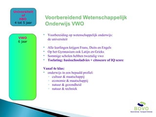 Universiteit
of
HBO
4 tot 5 jaar



Voorbereiding op wetenschappelijk onderwijs:
de universiteit



Alle leerlingen krijgen Frans, Duits en Engels
Op het Gymnasium ook Latijn en Grieks
Sommige scholen hebben tweetalig vwo
Toelating: basisschooladvies + citoscore of IQ score

VWO
6 jaar




Vanaf 4e klas:
 onderwijs in een bepaald profiel:
◦ cultuur & maatschappij
◦ economie & maatschappij
◦ natuur & gezondheid
◦ natuur & techniek

 
