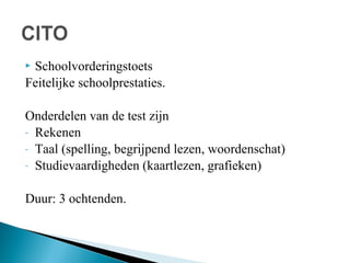 Schoolvorderingstoets
Feitelijke schoolprestaties.


Onderdelen van de test zijn
- Rekenen
- Taal (spelling, begrijpend lezen, woordenschat)
- Studievaardigheden (kaartlezen, grafieken)
Duur: 3 ochtenden.

 