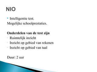 Intelligentie test.
Mogelijke schoolprestaties.


Onderdelen van de test zijn
- Ruimtelijk inzicht
- Inzicht op gebied van rekenen
- Inzicht op gebied van taal
Duur: 2 uur

 