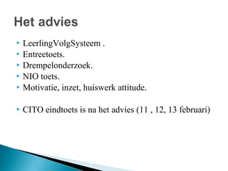 LeerlingVolgSysteem .
 Entreetoets.
 Drempelonderzoek.
 NIO toets.
 Motivatie, inzet, huiswerk attitude.




CITO eindtoets is na het advies (11 , 12, 13 februari)

 