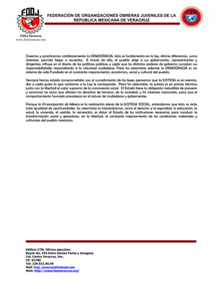 FEDERACIÓN DE ORGANIZACIONES OBRERAS JUVENILES DE LA
                                 REPUBLICA MEXICANA DE VERACRUZ


  FOOJ Veracruz
www.foojveracruz.org




      Creemos y practicamos cotidianamente la DEMOCRACIA, ésta se fundamenta en la ley, dirime diferencias, suma
      intereses, permite llegar a acuerdos. A través de ella, el pueblo elige a sus gobernantes, representantes y
      dirigentes; influye en el diseño de las políticas públicas y vigila que los distintos poderes de gobierno cumplan sus
      responsabilidades respondiendo a la voluntad ciudadana. Para los cetemistas además la DEMOCRACIA es un
      sistema de vida Fundado en el constante mejoramiento, económico, social y cultural del pueblo.

      Siempre hemos estado comprometidos con el cumplimiento de las leyes; pensamos que la JUSTICIA es en esencia,
      dar a cada quien lo que conforme a la Ley le corresponde. Para los cetemistas, la justicia es en primer término
      junto con la libertad el valor supremo de la convivencia social. El Estado tiene la obligación ineludible de prevenir
      y sancionar los actos que afecten los derechos de terceros, de la sociedad, y los intereses nacionales, para que el
      comportamiento honrado prevalezca en el actuar de ciudadanos y gobernantes.

      Porque la Emancipación de México es la realización plena de la JUSTICIA SOCIAL, entendemos que ésta, es ante
      todo igualdad de oportunidades, los cetemistas la interpretamos, como el derecho a la seguridad, la educación, la
      salud, la vivienda, el vestido, la recreación, es dotar al Estado de las instituciones necesarias para conducir la
      transformación social y garantizar, en la libertad, el constante mejoramiento de las condiciones materiales y
      culturales del pueblo mexicano.




      Edificio CTM, Oficina ejecutiva.
      Rayón No. 435 Entre Gómez Farías y Zaragoza
      Col. Centro Veracruz, Ver.
      CP. 91700
      Tel: 229.932.49.49
      Mail: fooj_veracruz@hotmail.com
      Web: http://www.foojveracruz.org/
 