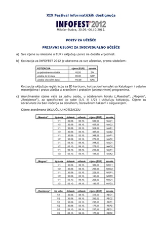 XIX Festival informatičkih dostignuća



                                    Miločer-Budva, 30.09.-06.10.2012.


                                            POZIV ZA UČEŠĆE

                    PRIJAVNI USLOVI ZA INDIVIDUALNO UČEŠĆE

a) Sve cijene su iskazane u EUR i uključuju porez na dodatu vrijednost.

b) Kotizacija za INFOFEST 2012 je obavezna za sve učesnike, prema sledećem:

               KOTIZACIJA                       cijena (EUR)      oznaka
               za jednodnevno učešće                  45,00        DN
               učešće do tri dana                     85,00        SAP
               učešće više od tri dana                110,00       SAC


   Kotizacija uključuje registraciju sa ID karticom, kotizacioni komplet sa Katalogom i ostalim
   materijalima i pravo učešća u zvaničnim i pratećim (animativnim) programima.

c) Aranžmanske cijene važe za jednu osobu, u odabranom hotelu („Maestral“, „Mogren“,
   „Residence“), za specificirani tip sobe (1/1 ili 1/2) i uključuju kotizaciju. Cijene su
   obračunate na bazi noćenja sa doručkom, boravišnom taksom i osiguranjem.

   Cijene aranžmana UKLJUČUJU KOTIZACIJU

               „Maestral“        tip sobe   dolazak     odlazak   cijena (EUR)   oznaka
                                    1/1     30.09.       06.10.     599,00       MAC1
                                    1/2     30.09.       06.10.     455,00       MAC2
                                    1/1     30.09.       05.10.     508,00       MAS1
                                    1/2     30.09.       05.10.     387,00       MAS2
                                    1/1     30.09.       03.10.     348,00       MAP1
                                    1/2     30.09.       03.10.     276,00       MAP2
                                    1/1     03.10.       06.10.     348,00       MAD1
                                    1/2     03.10.       06.10.     276,00       MAD2
                                    1/1     03.10.       05.10.     243,00       MAK1
                                    1/2     03.10.       05.10.     196,00       MAK2


               „Mogren“          tip sobe   dolazak     odlazak   cijena (EUR)   oznaka
                                    1/1     30.09.       06.10.     389,00       MOC1
                                    1/2     30.09.       06.10.     299,00       MOC2
                                    1/1     30.09.       03.10.     225,00       MOP1
                                    1/2     30.09.       03.10.     180,00       MOP2
                                    1/1     03.10.       06.10.     225,00       MOD1
                                    1/2     03.10.       06.10.     180,00       MOD2


               „Residence“      tip sobe    dolazak     odlazak   cijena (EUR)   oznaka
                                    1/1     30.09.       06.10.     413,00       REC1
                                    1/2     30.09.       06.10.     293,00       REC2
                                    1/1     30.09.       03.10.     237,00       REP1
                                    1/2     30.09.       03.10.     177,00       REP2
                                    1/1     03.10.       06.10.     237,00       RED1
                                    1/2     03.10.       06.10.     177,00       RED2
 