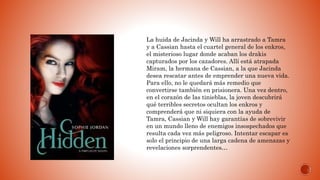 La huida de Jacinda y Will ha arrastrado a Tamra
y a Cassian hasta el cuartel general de los enkros,
el misterioso lugar donde acaban los drakis
capturados por los cazadores. Allí está atrapada
Miram, la hermana de Cassian, a la que Jacinda
desea rescatar antes de emprender una nueva vida.
Para ello, no le quedará más remedio que
convertirse también en prisionera. Una vez dentro,
en el corazón de las tinieblas, la joven descubrirá
qué terribles secretos ocultan los enkros y
comprenderá que ni siquiera con la ayuda de
Tamra, Cassian y Will hay garantías de sobrevivir
en un mundo lleno de enemigos insospechados que
resulta cada vez más peligroso. Intentar escapar es
solo el principio de una larga cadena de amenazas y
revelaciones sorprendentes…
 