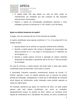 2
• O capital social não seja detido em mais de 20%, direta ou
indiretamente, por entidades que não cumpram os três requisitos
anteriormente mencionados;
• Adotem o regime de normalização contabilística aplicável a micro
entidades, previsto no Decreto-lei n.º 36.º-A/2011, de 9 de Março.
Quais os efeitos temporais da opção?
A opção, uma vez exercida não tem limite temporal de validade.
O regime simplificado cessa apenas (conforme n.º 4 e 5 do artigo 86.º-A do
Código do IRC):
• Quando deixem de se verificar os requisitos anteriormente referidos;
• Quando o sujeito passivo não cumpra a obrigação de comunicação das
faturas prevista no n.º 1 do artigo 3.º do Decreto-Lei n.º 198/2012, de
24 de Agosto; ou
• Quando o sujeito passivo renuncie à aplicação do regime mediante
declaração de alterações a apresentar até ao fim do 2.º mês do período
de tributação.
No caso de renúncia, o sujeito passivo não pode voltar a optar pelo regime
simplificado antes de decorridos 3 anos sobre a mesma.
A Autoridade Tributária expressou entendimento através da circular n.º
6/2014, segundo o qual, os sujeitos passivos que no decurso do próprio
período de tributação, ultrapassarem o limite dos € 200.000,00 de montante
anual ilíquido de rendimentos, serão tributados nesse período segundo as
regras do regime geral.
Por exemplo, admita-se que agora, em fevereiro de 2015, um dado sujeito
passivo opta pelo regime simplificado, por reunir as condições,
designadamente porque no período de 2014, obteve um montante anual
ilíquido de rendimentos de € 120.000,00. No entanto, em 2015, constata que
 