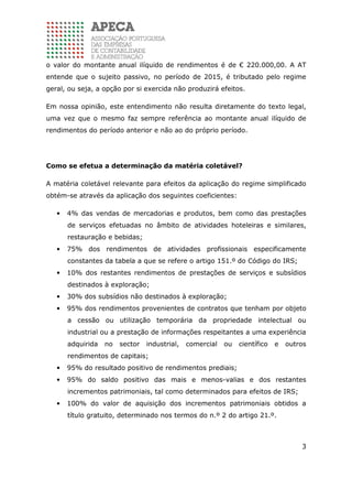 3
o valor do montante anual ilíquido de rendimentos é de € 220.000,00. A AT
entende que o sujeito passivo, no período de 2015, é tributado pelo regime
geral, ou seja, a opção por si exercida não produzirá efeitos.
Em nossa opinião, este entendimento não resulta diretamente do texto legal,
uma vez que o mesmo faz sempre referência ao montante anual ilíquido de
rendimentos do período anterior e não ao do próprio período.
Como se efetua a determinação da matéria coletável?
A matéria coletável relevante para efeitos da aplicação do regime simplificado
obtém-se através da aplicação dos seguintes coeficientes:
• 4% das vendas de mercadorias e produtos, bem como das prestações
de serviços efetuadas no âmbito de atividades hoteleiras e similares,
restauração e bebidas;
• 75% dos rendimentos de atividades profissionais especificamente
constantes da tabela a que se refere o artigo 151.º do Código do IRS;
• 10% dos restantes rendimentos de prestações de serviços e subsídios
destinados à exploração;
• 30% dos subsídios não destinados à exploração;
• 95% dos rendimentos provenientes de contratos que tenham por objeto
a cessão ou utilização temporária da propriedade intelectual ou
industrial ou a prestação de informações respeitantes a uma experiência
adquirida no sector industrial, comercial ou científico e outros
rendimentos de capitais;
• 95% do resultado positivo de rendimentos prediais;
• 95% do saldo positivo das mais e menos-valias e dos restantes
incrementos patrimoniais, tal como determinados para efeitos de IRS;
• 100% do valor de aquisição dos incrementos patrimoniais obtidos a
título gratuito, determinado nos termos do n.º 2 do artigo 21.º.
 