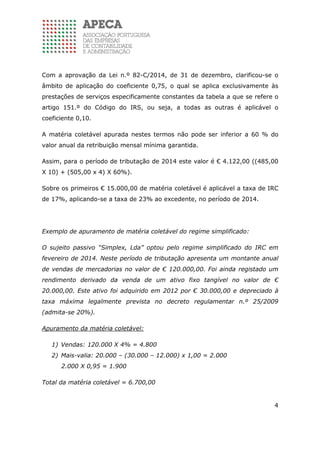 4
Com a aprovação da Lei n.º 82-C/2014, de 31 de dezembro, clarificou-se o
âmbito de aplicação do coeficiente 0,75, o qual se aplica exclusivamente às
prestações de serviços especificamente constantes da tabela a que se refere o
artigo 151.º do Código do IRS, ou seja, a todas as outras é aplicável o
coeficiente 0,10.
A matéria coletável apurada nestes termos não pode ser inferior a 60 % do
valor anual da retribuição mensal mínima garantida.
Assim, para o período de tributação de 2014 este valor é € 4.122,00 ((485,00
X 10) + (505,00 x 4) X 60%).
Sobre os primeiros € 15.000,00 de matéria coletável é aplicável a taxa de IRC
de 17%, aplicando-se a taxa de 23% ao excedente, no período de 2014.
Exemplo de apuramento de matéria coletável do regime simplificado:
O sujeito passivo “Simplex, Lda” optou pelo regime simplificado do IRC em
fevereiro de 2014. Neste período de tributação apresenta um montante anual
de vendas de mercadorias no valor de € 120.000,00. Foi ainda registado um
rendimento derivado da venda de um ativo fixo tangível no valor de €
20.000,00. Este ativo foi adquirido em 2012 por € 30.000,00 e depreciado à
taxa máxima legalmente prevista no decreto regulamentar n.º 25/2009
(admita-se 20%).
Apuramento da matéria coletável:
1) Vendas: 120.000 X 4% = 4.800
2) Mais-valia: 20.000 – (30.000 – 12.000) x 1,00 = 2.000
2.000 X 0,95 = 1.900
Total da matéria coletável = 6.700,00
 