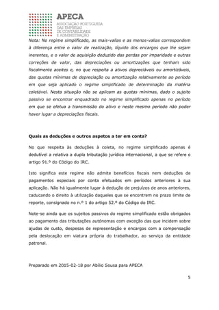 5
Nota: No regime simplificado, as mais-valias e as menos-valias correspondem
à diferença entre o valor de realização, líquido dos encargos que lhe sejam
inerentes, e o valor de aquisição deduzido das perdas por imparidade e outras
correções de valor, das depreciações ou amortizações que tenham sido
fiscalmente aceites e, no que respeita a ativos depreciáveis ou amortizáveis,
das quotas mínimas de depreciação ou amortização relativamente ao período
em que seja aplicado o regime simplificado de determinação da matéria
coletável. Nesta situação não se aplicam as quotas mínimas, dado o sujeito
passivo se encontrar enquadrado no regime simplificado apenas no período
em que se efetua a transmissão do ativo e neste mesmo período não poder
haver lugar a depreciações fiscais.
Quais as deduções e outros aspetos a ter em conta?
No que respeita às deduções à coleta, no regime simplificado apenas é
dedutível a relativa a dupla tributação jurídica internacional, a que se refere o
artigo 91.º do Código do IRC.
Isto significa este regime não admite benefícios fiscais nem deduções de
pagamentos especiais por conta efetuados em períodos anteriores à sua
aplicação. Não há igualmente lugar à dedução de prejuízos de anos anteriores,
caducando o direito à utilização daqueles que se encontrem no prazo limite de
reporte, consignado no n.º 1 do artigo 52.º do Código do IRC.
Note-se ainda que os sujeitos passivos do regime simplificado estão obrigados
ao pagamento das tributações autónomas com exceção das que incidem sobre
ajudas de custo, despesas de representação e encargos com a compensação
pela deslocação em viatura própria do trabalhador, ao serviço da entidade
patronal.
Preparado em 2015-02-18 por Abílio Sousa para APECA
 