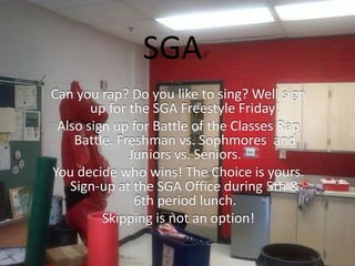 SGA
Can you rap? Do you like to sing? Well sign
up for the SGA Freestyle Friday!
Also sign up for Battle of the Classes Rap
Battle. Freshman vs. Sophmores and
Juniors vs. Seniors.
You decide who wins! The Choice is yours.
Sign-up at the SGA Office during 5th &
6th period lunch.
Skipping is not an option!
 
