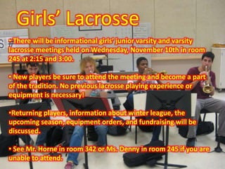 Girls’ Lacrosse
• There will be informational girls’ junior varsity and varsity
lacrosse meetings held on Wednesday, November 10th in room
245 at 2:15 and 3:00.
• New players be sure to attend the meeting and become a part
of the tradition. No previous lacrosse playing experience or
equipment is necessary!
•Returning players, information about winter league, the
upcoming season, equipment orders, and fundraising will be
discussed.
• See Mr. Horne in room 342 or Ms. Denny in room 245 if you are
unable to attend.
 