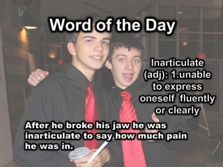 Word of the DayInarticulate (adj): 1.unable to express oneself  fluently or clearlyAfter he broke his jaw he was inarticulate to say how much pain he was in.