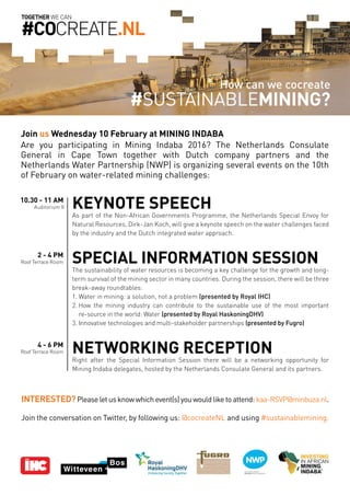 Are you participating in Mining Indaba 2016? The Netherlands Consulate
General in Cape Town together with Dutch company partners and the
Netherlands Water Partnership (NWP) is organizing several events on the 10th
of February on water-related mining challenges:
TOGETHER WE CAN
#COCREATE.NL
KEYNOTE SPEECH
As part of the Non-African Governments Programme, the Netherlands Special Envoy for
Natural Resources, Dirk-Jan Koch, will give a keynote speech on the water challenges faced
by the industry and the Dutch integrated water approach.
SPECIAL INFORMATION SESSION
The sustainability of water resources is becoming a key challenge for the growth and long-
term survival of the mining sector in many countries. During the session, there will be three
break-away roundtables:
1. Water in mining: a solution, not a problem (presented by Royal IHC)
2. How the mining industry can contribute to the sustainable use of the most important
re-source in the world: Water (presented by Royal HaskoningDHV)
3. Innovative technologies and multi-stakeholder partnerships (presented by Fugro)
NETWORKING RECEPTION
Right after the Special Information Session there will be a networking opportunity for
Mining Indaba delegates, hosted by the Netherlands Consulate General and its partners.
10.30 - 11 AM
Auditorium II
2 - 4 PM
Roof Terrace Room
4 - 6 PM
Roof Terrace Room
How can we cocreate
#SUSTAINABLEMining?
Join us Wednesday 10 February at MINING INDABA
Interested?Please let us know which event(s) you would like to attend: kaa-RSVP@minbuza.nl.
Join the conversation on Twitter, by following us: @cocreateNL and using #sustainablemining.
 