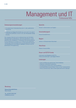 10 | 11
Management und ITProfessional MSc
Zulassungsvoraussetzungen
> Ein akademischer Studienabschluss einer in- oder ausländischen
> Hochschule
oder
> vierjährige einschlägige Berufserfahrung, wenn damit eine gleich-
> zuhaltende Qualifikation erreicht wird. Das Mindestalter beträgt
> 25 Jahre.
Der Lehrgang richtet sich auch an AbsolventInnen der IHK Weiter-
bildungsprogramme Betriebswirt, Technischer Betriebswirt, sowie
operativer oder strategischer IT Professional. Rahmenvoraussetzung
für die Zulassung zum Studium ist im Rahmen der Kooperation
zwischen der Donau-Universität Krems und der Deutschen Industrie-
und Handelskammer die erfolgreich abgelegte Prüfung vor der IHK
gemäß deren Prüfungsordnung.
Beratung
Donau-Universität Krems
Maria Schuler
Tel. +43 (0)2732 893-2307
mit@donau-uni.ac.at
Sprache
Deutsch, Literaturstudium auf Englisch
Veranstaltungsort
Donau-Universität Krems
Beginn
Jährlich im Wintersemester (November)
Abschluss
Master of Science (MSc)
Dauer und ECTS-Punkte
4 Semester, berufsbegleitend; 90 ECTS
Präsenzveranstaltungen in ganztägigen Blöcken
Leistungen
> Lehre und Betreuung während der Unterrichtsblöcke
> Didaktisch aufbereitete Studientexte
> Fernbetreuung zwischen den Unterrichtsblöcken
> Individuelle Betreuung der Master Thesis und der Projektarbeit(en)
> Aktive Unterstützung in allen studienorganiosatorischen Belangen
 