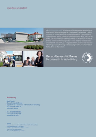 www.donau-uni.ac.at/mit
Anmeldung
Maria Schuler
Donau-Universität Krems
Department für E-Governance in Wirtschaft und Verwaltung
Dr.-Karl-Dorrek-Straße 30
3500 Krems, Austria
Tel. +43 (0)2732 893-2307
Fax +43 (0)2732 893-4300
mit@donau-uni.ac.at
Donau-Universität Krems
Die Universität für Weiterbildung
Die Donau-Universität Krems ist spezialisiert auf berufsbegleitende Weiterbildung und
bietet exklusive Master-Studiengänge und Kurzprogramme in den Bereichen ● Medizin,
Gesundheit und Soziales ● Wirtschaft und Unternehmensführung ● Recht, Verwaltung
und Internationales ● Bildung, Medien und Kommunikation sowie ● Kunst, Kultur und Bau.
Mit fast 7.000 Studierenden und 14.000 AbsolventInnen aus 80 Ländern ist sie einer der
führenden Anbieter von Weiterbildungsstudien in Europa. Die Donau-Universität Krems
verbindet über 15 Jahre Erfahrung in postgradualer Bildung mit permanenter Innovation
in Forschung und Lehre. Krems liegt in der einzigartigen Natur- und Kulturlandschaft
Wachau, 80 km von Wien entfernt.
Impressum:
Herausgeber: Donau-Universität Krems, Dr.-Karl-Dorrek-Straße 30, 3500 Krems, Austria
Für den Inhalt verantwortlich: Dr. Peter Parycek
Fotos: Donau-Universität Krems/Archiv, S. Stöckl, H. Hurnaus
Druck: 06/2014; Alle Rechte vorbehalten.
Planungsstand Mai 2013, Änderungen vorbehalten
 