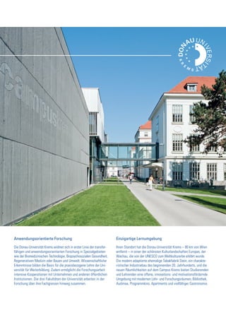 Anwendungsorientierte Forschung
Die Donau-Universität Krems widmet sich in erster Linie der transfer-
fähigen und anwendungsorientierten Forschung in Spezialgebieten
wie der Biomedizinischen Technologie, Biopsychosozialen Gesundheit,
Regenerativen Medizin oder Bauen und Umwelt. Wissenschaftliche
Erkenntnisse bilden die Basis für die praxisbezogene Lehre der Uni-
versität für Weiterbildung. Zudem ermöglicht die Forschungsarbeit
intensive Kooperationen mit Unternehmen und anderen öffentlichen
Institutionen. Die drei Fakultäten der Universität arbeiten in der
Forschung über ihre Fachgrenzen hinweg zusammen.
Einzigartige Lernumgebung
Ihren Standort hat die Donau-Universität Krems – 80 km von Wien
entfernt – in einer der schönsten Kulturlandschaften Europas, der
Wachau, die von der UNESCO zum Weltkulturerbe erklärt wurde.
Die modern adaptierte ehemalige Tabakfabrik Stein, ein charakte-
ristischer Industriebau des beginnenden 20. Jahrhunderts, und die
neuen Räumlichkeiten auf dem Campus Krems bieten Studierenden
und Lehrenden eine offene, innovations- und motivationsfördernde
Umgebung mit modernen Lehr- und Forschungsräumen, Bibliothek,
Audimax, Programmkino, Apartments und vielfältiger Gastronomie.
 