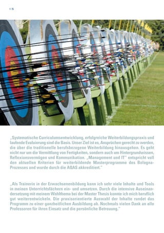 4 | 5
„Systematische Curriculumsentwicklung, erfolgreiche Weiterbildungspraxis und
laufende Evaluierung sind die Basis. Unser Ziel ist es, Ansprüchen gerecht zu werden,
die über die traditionelle berufsbezogene Weiterbildung hinausgehen. Es geht
nicht nur um die Vermittlung von Fertigkeiten, sondern auch um Hintergrundwissen,
Reflexionsvermögen und Kommunikation. „Management und IT“ entspricht voll
den aktuellen Kriterien für weiterbildende Masterprogramme des Bologna-
Prozesses und wurde durch die AQAS akkreditiert.“
„Als Trainerin in der Erwachsenenbildung kann ich sehr viele Inhalte und Tools
in meinen Unterrichtsfächern ein- und umsetzen. Durch die intensive Auseinan-
dersetzung mit meinem Wahlthema bei der Master Thesis konnte ich mich beruflich
gut weiterentwickeln. Die praxisorientierte Auswahl der Inhalte rundet das
Programm zu einer ganzheitlichen Ausbildung ab. Nochmals vielen Dank an alle
Professoren für ihren Einsatz und die persönliche Betreuung.“
 