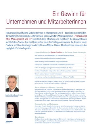 Univ.-Prof. Dr. Dr. Gerhard E. Ortner
Wissenschaftlicher Studienleiter
Jutta Wimmer
Absolventin
Ein Gewinn für
Unternehmen und MitarbeiterInnen
Hervorragend qualifizierte MitarbeiterInnen in Management und IT - das sind die entscheiden-
den Faktoren für erfolgreiche Unternehmen. Das universitäre Masterprogramm „Professional
MSc Management und IT“ vermittelt diese Mischung und qualifiziert die AbsolventInnen
auf höchstem Niveau. Erst das Beherrschen neuer Technologien ermöglicht die Kreation neuer
Produkte und Dienstleistungen und schafft neue Märkte. Unsere AbsolventInnen beweisen das
tagtäglich höchst erfolgreich.
Unser Lehransatz - Blended Education
Die Vermittlung der Fähigkeit, Probleme und Herausforderungen zu analysieren, mit
Hilfe der neuesten Erkenntnisse der Wissenschaft zu beurteilen und im Team zu
lösen ist unser erklärtes Lehrziel. Wer berufsbegleitend lernt, will und muss effizient
lernen. Das neue Blended Education Konzept ermöglicht das. Es bietet einerseits
Blöcke mit Präsenzveranstaltungen zum Wissenserwerb und persönlichem Austausch
mit den Vortragenden und Kommilitonen und anderseits e-learning-Einheiten, die ein
Lernen nach individuellem Zeitportfolio und erforderlicher Intensität ermöglichen.
Kommunikation und Betreuung
Durch den Einsatz aktueller Instrumente der Informationstechnologie wird eine
intensive Betreuung gewährleistet, die Kommunikation der Lehrenden und Lernen-
den sowie der Lernenden untereinander unterstützt und somit das Erreichen der
Lehrziele gefördert. Die hohe Studienabschlußquote beweist die Studierbarkeit
des Programmes.
DozentInnen
Die DozentInnen sind in überwiegender Zahl sowohl in der Wissenschaft als auch in
der Praxis tätig. Sie verstehen es diese beiden Gebiete im Interesse unserer Studie-
renden ideal miteinander zu verschmelzen.
8 gute Gründe für ein Master-Studium an der Donau-Universität Krems
Das Studium ist berufsbegleitend im Blended Education-Modus 1
Bereits erworbenes Wissen wird weiterentwickelt 2
Die Ausbildung ist theoriegeleitet und praxisorientiert 3
International anerkannte Vortragende vermitteln Expertenwissen 4
Lehre im ständigen Dialog zwischen Wissenschaft udn Praxis 5
Inhalte und Methoden entsprechen den Anforderungen des Marktes 6
Das erworbene Wissen ist sofort einsetzbar 7
International anerkannter Abschluss „Master of Science“ (MSc). 8
Das vier-semestrige Programm gliedert sich in ein Kerncurriculum im ersten Studien-
jahr und in die Fachvertiefung im zweiten Studienjahr.
 