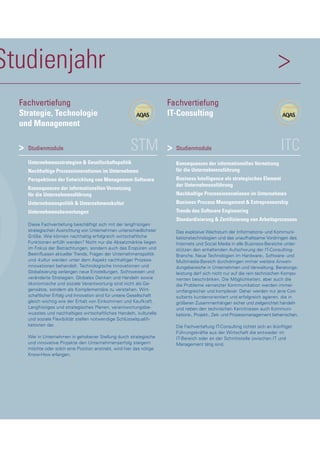 Studienjahr >
STMStudienmodule
Unternehmensstrategien & Gesellschaftspolitik
Nachhaltige Prozessinnovationen im Unternehmen
Perspektiven der Entwicklung von Management-Software
Konsequenzen der informationellen Vernetzung
für die Unternehmensführung
Unternehmenspolitik & Unternehmenskultur
Unternehmensbewertungen
Diese Fachvertiefung beschäftigt sich mit der langfristigen
strategischen Ausrichtung von Unternehmen unterschiedlichster
Größe. Wie können nachhaltig erfolgreich wirtschaftliche
Funktionen erfüllt werden? Nicht nur die Absatzmärkte liegen
im Fokus der Betrachtungen, sondern auch das Erspüren und
Beeinflussen aktueller Trends. Fragen der Unternehmenspolitik
und -kultur werden unter dem Aspekt nachhaltiger Prozess-
innovationen behandelt. Technologische Innovationen und
Globalisierung verlangen neue Einstellungen, Sichtweisen und
veränderte Strategien. Globales Denken und Handeln sowie
ökonomische und soziale Verantwortung sind nicht als Ge-
gensätze, sondern als Komplementäre zu verstehen. Wirt-
schaftlicher Erfolg und Innovation sind für unsere Gesellschaft
gleich wichtig wie der Erhalt von Einkommen und Kaufkraft.
Langfristiges und strategisches Planen, verantwortungsbe-
wusstes und nachhaltiges wirtschaftliches Handeln, kulturelle
und soziale Flexibilität stellen notwendige Schlüsselqualifi-
kationen dar.
Wer in Unternehmen in gehobener Stellung durch strategische
und innovative Projekte den Unternehmenserfolg steigern
möchte oder solch eine Position anstrebt, wird hier das nötige
Know-How erlangen.
>
Fachvertiefung
Strategie, Technologie
und Management
ITCStudienmodule
Konsequenzen der informationellen Vernetzung
für die Unternehmensführung
Business Intelligence als strategisches Element
der Unternehmensführung
Nachhaltige Prozessinnovationen im Unternehmen
Business Process Management & Entrepreneurship
Trends des Software Engineering
Standardisierung & Zertifizierung von Arbeitsprozessen
Das explosive Wachstum der Informations- und Kommuni-
kationstechnologien und das unaufhaltsame Vordringen des
Internets und Social Media in alle Business-Bereiche unter-
stützen den anhaltenden Aufschwung der IT-Consulting-
Branche. Neue Technologien im Hardware-, Software- und
Multimedia-Bereich durchdringen immer weitere Anwen-
dungsbereiche in Unternehmen und Verwaltung. Beratungs-
leistung darf sich nicht nur auf die rein technischen Kompo-
nenten beschränken. Die Möglichkeiten, aber auch die
die Probleme vernetzter Kommunikation werden immer
umfangreicher und komplexer. Daher werden nur jene Con-
sultants kundenorientiert und erfolgreich agieren, die in
größeren Zusammenhängen sicher und zielgerichtet handeln
und neben den technischen Kenntnissen auch Kommuni-
kations-, Projekt-, Zeit- und Prozessmanagement beherrschen.
Die Fachvertiefung IT-Consulting richtet sich an (künftige)
Führungskräfte aus der Wirtschaft die entweder im
IT-Bereich oder an der Schnittstelle zwischen IT und
Management tätig sind.
Fachvertiefung
IT-Consulting
>
 
