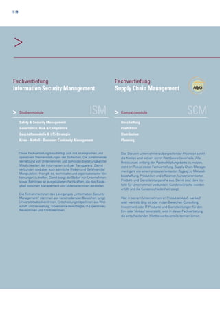 8 | 9
>
ISMStudienmodule
Safety & Security Management
Governance, Risk & Compliance
Geschäftsmodelle & (IT)-Strategie
Krise - Notfall - Business Continuity Management
Diese Fachvertiefung beschäftigt sich mit strategischen und
operativen Themenstellungen der Sicherheit. Die zunehmende
Vernetzung von Unternehmen und Behörden bietet ungeahnte
Möglichkeiten der Information und der Transparenz. Damit
verbunden sind aber auch sämtliche Risken und Gefahren der
Manipulation. Hier gilt es, technische und organisatorische Vor-
kehrungen zu treffen. Damit steigt der Bedarf von Unternehmen
sowie Behörden an ausgebildeten Fachkräften, die das Binde-
glied zwischen Management und MitarbeiterInnen darstellen.
Die TeilnehmerInnen des Lehrganges „Information Security
Management“ stammen aus verschiedensten Bereichen: junge
UniversitätsabsolventInnen, EntscheidungsträgerInnen aus Wirt-
schaft und Verwaltung, Governance-Beauftragte, IT-ExpertInnen,
RevisorInnen und ControllerInnen.
>
Fachvertiefung
Information Security Management
SCMKompaktmodule
Beschaffung
Produktion
Distribution
Planning
Das Steuern unternehmensübergreifender Prozesse senkt
die Kosten und sichert somit Wettbewerbsvorteile. Alle
Ressourcen entlang der Wertschöpfungskette zu nutzen,
steht im Fokus dieser Fachvertiefung. Supply Chain Manage-
ment geht von einem prozessorientierten Zugang zu Material-
beschaffung, Produktion und effizienter, kundenorientierter
Produkt- und Dienstleistungsnähe aus. Damit sind klare Vor-
teile für Unternehmen verbunden: Kundenwünsche werden
erfüllt und die Kundenzufriedenheit steigt.
Wer in seinem Unternehmen im Produkteinkauf, -verkauf
oder -vertrieb tätig ist oder in den Bereichen Consulting,
Investment oder IT Produkte und Dienstleistungen für den
Ein- oder Verkauf bereitstellt, wird in dieser Fachvertiefung
die entscheidenden Wettbewerbsvorteile kennen lernen.
Fachvertiefung
Supply Chain Management
>
 