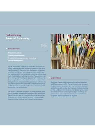 INEKompaktmodule
Produktentwicklung
Produktionsmanagement
Produktivitätsmanagement und Controlling
Qualitätsmanagement
An der Schnittstelle zwischen technischem und wirtschaft-
lichem Management stellt Industrial Engineering eine wich-
tige Grundlage für Wachstum und Wettbewerb in heutigen
Unternehmen dar. Der höchst anspruchsvolle Käufermarkt
der produzierenden und fertigenden Industrien verlangt maxi-
male Flexibilität bei ergebnisgesteuerten Prozessen, um den
Entwicklungen am Markt gerecht zu werden. Der Industrial
Engineer gibt Sicherheit bei der technischen und monetären
Integration von Leistungserstellungsprozessen während des
betrieblichen Wachstums und schafft durch Effizienzsteigerung
und Kostensenkung die nötigen Freiräume für strategische
Manöver in turbulenten Zeiten.
Die primäre Zielgruppe sind bereits im Beruf stehende Perso-
nen im mittleren Management, sowohl aus dem technischen
Bereich als auch aus dem kaufmännisch-organisatorischen
(Management-)Bereich sowie Personen mit Interesse an
gesamtheitlichen Analysen von Unternehmensprozessen.
Master Thesis
Die Master Thesis ist die wissenschaftliche Abschlussarbeit
des Masterprogramms. Die Themenfindung erfolgt bereits am
Ende des zweiten Semesters. Das Thema kann vom Studieren-
den selbst gewählt werden. Die inhaltliche Erarbeitung erfolgt
parallel zum Studienbetrieb des zweiten Studienjahres, wobei
das vierte Semester vorlesungsfrei ist. Die Erstellung der
Master Thesis wird von einem internen wissenschaftlichen
und einem externen Fachbetreuer begleitet.
>
>
Fachvertiefung
Industrial Engineering
 