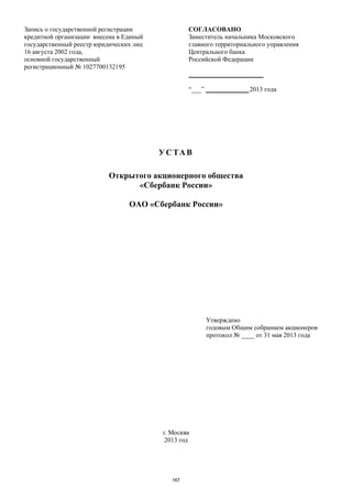 Запись о государственной регистрации
кредитной организации внесена в Единый
государственный реестр юридических лиц
16 августа 2002 года,
основной государственный
регистрационный № 1027700132195
СОГЛАСОВАНО
Заместитель начальника Московского
главного территориального управления
Центрального банка
Российской Федерации
_______________________
“___” _____________ 2013 года
УСТАВ
Открытого акционерного общества
«Сбербанк России»
ОАО «Сбербанк России»
Утверждено
годовым Общим собранием акционеров
протокол № ____ от 31 мая 2013 года
г. Москва
2013 год
167
 