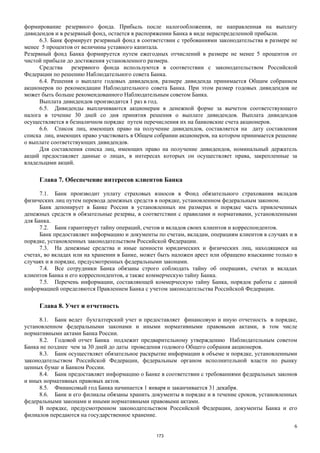 6
формирование резервного фонда. Прибыль после налогообложения, не направленная на выплату
дивидендов и в резервный фонд, остается в распоряжении Банка в виде нераспределенной прибыли.
6.3. Банк формирует резервный фонд в соответствии с требованиями законодательства в размере не
менее 5 процентов от величины уставного капитала.
Резервный фонд Банка формируется путем ежегодных отчислений в размере не менее 5 процентов от
чистой прибыли до достижения установленного размера.
Средства резервного фонда используются в соответствии с законодательством Российской
Федерации по решению Наблюдательного совета Банка.
6.4. Решения о выплате годовых дивидендов, размере дивиденда принимается Общим собранием
акционеров по рекомендации Наблюдательного совета Банка. При этом размер годовых дивидендов не
может быть больше рекомендованного Наблюдательным советом Банка.
Выплата дивидендов производится 1 раз в год.
6.5. Дивиденды выплачиваются акционерам в денежной форме за вычетом соответствующего
налога в течение 30 дней со дня принятия решения о выплате дивидендов. Выплата дивидендов
осуществляется в безналичном порядке путем перечисления их на банковские счета акционеров.
6.6. Список лиц, имеющих право на получение дивидендов, составляется на дату составления
списка лиц, имеющих право участвовать в Общем собрании акционеров, на котором принимается решение
о выплате соответствующих дивидендов.
Для составления списка лиц, имеющих право на получение дивидендов, номинальный держатель
акций предоставляет данные о лицах, в интересах которых он осуществляет права, закрепленные за
владельцами акций.
Глава 7. Обеспечение интересов клиентов Банка
7.1. Банк производит уплату страховых взносов в Фонд обязательного страхования вкладов
физических лиц путем перевода денежных средств в порядке, установленном федеральным законом.
Банк депонирует в Банке России в установленных им размерах и порядке часть привлеченных
денежных средств в обязательные резервы, в соответствии с правилами и нормативами, установленными
для Банка.
7.2. Банк гарантирует тайну операций, счетов и вкладов своих клиентов и корреспондентов.
Банк предоставляет информацию и документы по счетам, вкладам, операциям клиентов в случаях и в
порядке, установленных законодательством Российской Федерации.
7.3. На денежные средства и иные ценности юридических и физических лиц, находящиеся на
счетах, во вкладах или на хранении в Банке, может быть наложен арест или обращено взыскание только в
случаях и в порядке, предусмотренных федеральными законами.
7.4. Все сотрудники Банка обязаны строго соблюдать тайну об операциях, счетах и вкладах
клиентов Банка и его корреспондентов, а также коммерческую тайну Банка.
7.5. Перечень информации, составляющей коммерческую тайну Банка, порядок работы с данной
информацией определяются Правлением Банка с учетом законодательства Российской Федерации.
Глава 8. Учет и отчетность
8.1. Банк ведет бухгалтерский учет и предоставляет финансовую и иную отчетность в порядке,
установленном федеральными законами и иными нормативными правовыми актами, в том числе
нормативными актами Банка России.
8.2. Годовой отчет Банка подлежит предварительному утверждению Наблюдательным советом
Банка не позднее чем за 30 дней до даты проведения годового Общего собрания акционеров.
8.3. Банк осуществляет обязательное раскрытие информации в объеме и порядке, установленными
законодательством Российской Федерации, федеральным органом исполнительной власти по рынку
ценных бумаг и Банком России.
8.4. Банк предоставляет информацию о Банке в соответствии с требованиями федеральных законов
и иных нормативных правовых актов.
8.5. Финансовый год Банка начинается 1 января и заканчивается 31 декабря.
8.6. Банк и его филиалы обязаны хранить документы в порядке и в течение сроков, установленных
федеральными законами и иными нормативными правовыми актами.
В порядке, предусмотренном законодательством Российской Федерации, документы Банка и его
филиалов передаются на государственное хранение.
173
 