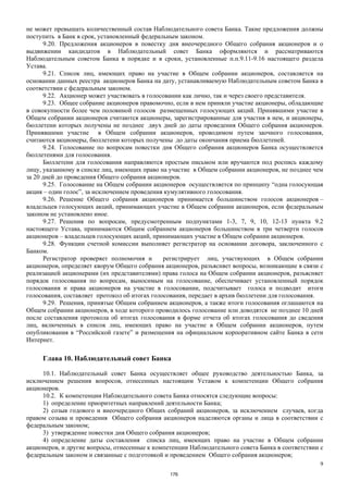 9
не может превышать количественный состав Наблюдательного совета Банка. Такие предложения должны
поступить в Банк в срок, установленный федеральным законом.
9.20. Предложения акционеров в повестку дня внеочередного Общего собрания акционеров и о
выдвижении кандидатов в Наблюдательный совет Банка оформляются и рассматриваются
Наблюдательным советом Банка в порядке и в сроки, установленные п.п.9.11-9.16 настоящего раздела
Устава.
9.21. Список лиц, имеющих право на участие в Общем собрании акционеров, составляется на
основании данных реестра акционеров Банка на дату, устанавливаемую Наблюдательным советом Банка в
соответствии с федеральным законом.
9.22. Акционер может участвовать в голосовании как лично, так и через своего представителя.
9.23. Общее собрание акционеров правомочно, если в нем приняли участие акционеры, обладающие
в совокупности более чем половиной голосов размещенных голосующих акций. Принявшими участие в
Общем собрании акционеров считаются акционеры, зарегистрированные для участия в нем, и акционеры,
бюллетени которых получены не позднее двух дней до даты проведения Общего собрания акционеров.
Принявшими участие в Общем собрании акционеров, проводимом путем заочного голосования,
считаются акционеры, бюллетени которых получены до даты окончания приема бюллетеней.
9.24. Голосование по вопросам повестки дня Общего собрания акционеров Банка осуществляется
бюллетенями для голосования.
Бюллетени для голосования направляются простым письмом или вручаются под роспись каждому
лицу, указанному в списке лиц, имеющих право на участие в Общем собрании акционеров, не позднее чем
за 20 дней до проведения Общего собрания акционеров.
9.25. Голосование на Общем собрании акционеров осуществляется по принципу “одна голосующая
акция – один голос”, за исключением проведения кумулятивного голосования.
9.26. Решение Общего собрания акционеров принимается большинством голосов акционеров –
владельцев голосующих акций, принимающих участие в Общем собрании акционеров, если федеральным
законом не установлено иное.
9.27. Решения по вопросам, предусмотренным подпунктами 1-3, 7, 9, 10, 12-13 пункта 9.2
настоящего Устава, принимаются Общим собранием акционеров большинством в три четверти голосов
акционеров – владельцев голосующих акций, принимающих участие в Общем собрании акционеров.
9.28. Функции счетной комиссии выполняет регистратор на основании договора, заключенного с
Банком.
Регистратор проверяет полномочия и регистрирует лиц, участвующих в Общем собрании
акционеров, определяет кворум Общего собрания акционеров, разъясняет вопросы, возникающие в связи с
реализацией акционерами (их представителями) права голоса на Общем собрании акционеров, разъясняет
порядок голосования по вопросам, выносимым на голосование, обеспечивает установленный порядок
голосования и права акционеров на участие в голосовании, подсчитывает голоса и подводит итоги
голосования, составляет протокол об итогах голосования, передает в архив бюллетени для голосования.
9.29. Решения, принятые Общим собранием акционеров, а также итоги голосования оглашаются на
Общем собрании акционеров, в ходе которого проводилось голосование или доводятся не позднее 10 дней
после составления протокола об итогах голосования в форме отчета об итогах голосования до сведения
лиц, включенных в список лиц, имеющих право на участие в Общем собрании акционеров, путем
опубликования в “Российской газете” и размещения на официальном корпоративном сайте Банка в сети
Интернет.
Глава 10. Наблюдательный совет Банка
10.1. Наблюдательный совет Банка осуществляет общее руководство деятельностью Банка, за
исключением решения вопросов, отнесенных настоящим Уставом к компетенции Общего собрания
акционеров.
10.2. К компетенции Наблюдательного совета Банка относятся следующие вопросы:
1) определение приоритетных направлений деятельности Банка;
2) созыв годового и внеочередного Общих собраний акционеров, за исключением случаев, когда
правом созыва и проведения Общего собрания акционеров наделяются органы и лица в соответствии с
федеральным законом;
3) утверждение повестки дня Общего собрания акционеров;
4) определение даты составления списка лиц, имеющих право на участие в Общем собрании
акционеров, и другие вопросы, отнесенные к компетенции Наблюдательного совета Банка в соответствии с
федеральным законом и связанные с подготовкой и проведением Общего собрания акционеров;
176
 