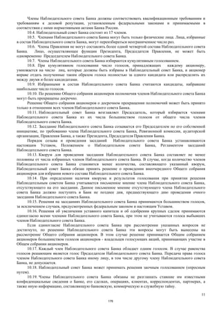 11
Члены Наблюдательного совета Банка должны соответствовать квалификационным требованиям и
требованиям к деловой репутации, установленным федеральными законами и принимаемыми в
соответствии с ними нормативными актами Банка России.
10.4. Наблюдательный совет Банка состоит из 17 членов.
10.5. Членами Наблюдательного совета Банка могут быть только физические лица. Лица, избранные
в состав Наблюдательного совета Банка, могут переизбираться неограниченное число раз.
10.6. Члены Правления не могут составлять более одной четвертой состава Наблюдательного совета
Банка. Лицо, осуществляющее функции Президента, Председателя Правления, не может быть
одновременно Председателем Наблюдательного совета Банка.
10.7. Члены Наблюдательного совета Банка избираются кумулятивным голосованием.
10.8. При кумулятивном голосовании число голосов, принадлежащих каждому акционеру,
умножается на число лиц, которые должны быть избраны в Наблюдательный совет Банка, и акционер
вправе отдать полученные таким образом голоса полностью за одного кандидата или распределить их
между двумя и более кандидатами.
10.9. Избранными в состав Наблюдательного совета Банка считаются кандидаты, набравшие
наибольшее число голосов.
10.10. По решению Общего собрания акционеров полномочия членов Наблюдательного совета Банка
могут быть прекращены досрочно.
Решение Общего собрания акционеров о досрочном прекращении полномочий может быть принято
только в отношении всех членов Наблюдательного совета Банка.
10.11. Наблюдательный совет Банка возглавляет Председатель, который избирается членами
Наблюдательного совета Банка из их числа большинством голосов от общего числа членов
Наблюдательного совета Банка.
10.12. Заседание Наблюдательного совета Банка созывается его Председателем по его собственной
инициативе, по требованию члена Наблюдательного совета Банка, Ревизионной комиссии, аудиторской
организации, Правления Банка, а также Президента, Председателя Правления Банка.
Порядок созыва и проведения заседаний Наблюдательного совета Банка устанавливаются
настоящим Уставом, Положением о Наблюдательном совете Банка, Регламентом заседаний
Наблюдательного совета Банка.
10.13. Кворум для проведения заседания Наблюдательного совета Банка составляет не менее
половины от числа избранных членов Наблюдательного совета Банка. В случае, когда количество членов
Наблюдательного совета Банка становится менее количества, составляющего указанный кворум,
Наблюдательный совет Банка обязан принять решение о проведении внеочередного Общего собрания
акционеров для избрания нового состава Наблюдательного совета Банка.
10.14. При определении наличия кворума и результатов голосования при принятии решения
Наблюдательным советом Банка учитывается письменное мнение члена Наблюдательного совета Банка,
отсутствующего на его заседании. Данное письменное мнение отсутствующего члена Наблюдательного
совета Банка должно поступить в Банк не позднее дня, предшествующего дню проведения очного
заседания Наблюдательного совета Банка.
10.15. Решения на заседаниях Наблюдательного совета Банка принимаются большинством голосов,
за исключением случаев, предусмотренных федеральным законом и настоящим Уставом.
10.16. Решения об увеличении уставного капитала и об одобрении крупных сделок принимаются
единогласно всеми членами Наблюдательного совета Банка, при этом не учитываются голоса выбывших
членов Наблюдательного совета Банка.
Если единогласие Наблюдательного совета Банка при рассмотрении указанных вопросов не
достигнуто, по решению Наблюдательного совета Банка эти вопросы могут быть вынесены на
рассмотрение Общего собрания акционеров. В этом случае решение принимается Общим собранием
акционеров большинством голосов акционеров - владельцев голосующих акций, принимающих участие в
Общем собрании акционеров.
10.17. Каждый член Наблюдательного совета Банка обладает одним голосом. В случае равенства
голосов решающим является голос Председателя Наблюдательного совета Банка. Передача права голоса
членом Наблюдательного совета Банка иному лицу, в том числе другому члену Наблюдательного совета
Банка, не допускается.
10.18. Наблюдательный совет Банка может принимать решения заочным голосованием (опросным
путем).
10.19. Члены Наблюдательного совета Банка обязаны не разглашать ставшие им известными
конфиденциальные сведения о Банке, его сделках, операциях, клиентах, корреспондентах, партнерах, а
также иную информацию, составляющую банковскую, коммерческую и служебную тайну.
178
 