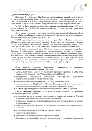 Розничный бизнес
17
Прочие банковские услуги
По итогам 2012 года доля Сбербанка на рынке выплаты пенсий увеличилась на
5,3 п.п, впервые превысив планку в 50%, и на 1 января 2013 года составила 51,4%. В 2012
году для получения пенсии через Сбербанк привлечено 3,3 млн пенсионеров (без учета
смертности), из них более 1 млн через консультационные точки в подразделениях ПФР.
За 2012 год Банк увеличил долю на рынке выплат заработной платы на 5,7 п.п. и
превысил отметку в 37%. Более 28 млн физических лиц регулярно получают заработную
плату на карты Банка.
Доля продаж кредитных продуктов на площадках компаний-работодателей по
проекту «Банк на работе», когда клиент не отрывается от работы для посещения офиса
Банка и оформления документов, превысила 18%.
В 2012 году по программе «Монеты мира – через Сбербанк России» реализовано
968 тыс. шт. монет из драгоценных металлов. Кроме того, по соглашению с Банком
России о реализации трехгодичной олимпийской монетной программы «Сочи 2014»
Сбербанк продал свыше 250 тыс. шт. памятных и инвестиционных олимпийских монет.
В 2012 году в филиальной сети Сбербанка продолжилась продажа лотерейных
билетов 8 бестиражных всероссийских государственных лотерей в поддержку
организации и проведения XXII Олимпийских зимних игр и XI Параолимпийских зимних
игр 2014 года в Сочи в рамках договора с оператором лотерей - компанией «Спортлото».
Объем продаж билетов «олимпийских» лотерей составил 57,5 млн штук на сумму
1 566 млн руб., что превышает аналогичные показатели прошлого года в 1,3 раза.
Оплачено выигрышей по билетам лотерей на 659 млн руб. – рост в 1,4 раза.
Итоги развития программ банковского страхования и продуктов
Негосударственного пенсионного фонда в 2012 году:
доход, полученный Банком от реализации страховых программ в 2012 году,
составил 16,8 млрд руб. – на 20% выше результата 2011 года;
программами банковского страхования, реализуемыми Сбербанком,
воспользовались более 4 млн физических лиц;
корпоративным клиентам оформлено 110 тыс. страховых полисов;
клиенты сегментов Сбербанк1 и Сбербанк Премьер приобрели 6 тыс. полисов
долгосрочного накопительного и инвестиционного страхования жизни;
в НПФ Сбербанка перевели свои пенсионные накопления 700 тыс. клиентов.
Линейка страховых программ, реализуемых в Банке совместно со страховыми
компаниями-партнерами, включает:
страхование жизни и здоровья и страхование от несчастных случаев и болезней
клиентов – физических лиц и сотрудников предприятий;
страхование имущества, являющегося предметом залога по кредитам физических и
юридических лиц;
страхование финансовых рисков и гражданской ответственности корпоративных
клиентов;
страхование при выезде за рубеж и поездках по России;
защиту банковской карты;
накопительное и инвестиционное страхование жизни.
Программы страхования Банк реализует в партнерстве с 25 страховыми компаниями.
24
 