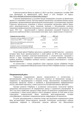 Управление рисками
32
Стратегия развития Банка на период до 2014 года была утверждена в октябре 2008
года (размещена на официальном сайте Банка в сети интернет по адресу:
http://www.sberbank.ru/moscow/ru/about/today/strategy/).
Стратегия формировалась в условиях быстро меняющейся ситуации на финансовых
рынках и в экономике в целом. Поэтому важной задачей было достижение баланса между
решениями, продиктованными краткосрочной конъюнктурой, и долгосрочными задачами.
Стратегия предполагала изменения в области внутренней организации работы Банка,
роста производительности труда, изменения подходов к обслуживанию клиентов,
повышения профессионализма сотрудников и их заинтересованности в результатах своего
труда. 2012 год – предпоследний в периоде реализации указанной Стратегии. Его
результаты приблизили Банк к выполнению некоторых задач, закрепленных в Стратегии:
Стратегическая задача 2012 год 2011 год
Увеличить чистую прибыль в 2,5-3 раза
относительно 2007 г. - 116,7 млрд руб.
346.2
млрд руб.
310.5
млрд руб.
Обеспечить рентабельность капитала на
уровне не менее 20%
23.5% 26.2%
Сохранить долю в активах российской
банковской системы на уровне 25-30%
28.9% 26.8%
В настоящее время Сбербанк приступил к разработке новой Стратегии – документа,
которым Банк будет руководствоваться в своей работе до 2018 года включительно.
Ведется анализ основных социально-экономических и технологических тенденций в
России и мире, анализируется привлекательность отдельных направлений бизнеса,
уровень развития в Сбербанке основных систем и процессов сопоставляется с лучшей
мировой практикой.
В соответствии с планом разработки новая стратегия Группы Сбербанка России
планируется к утверждению Наблюдательным Советом ОАО «Сбербанк России» в сентябре
2013 года.
Операционный риск
Управление операционным риском осуществляется в соответствии с
рекомендациями Банка России и Базельского комитета по банковскому надзору и
направлено на предупреждение и снижение потерь, обусловленных несовершенством
внутренних процессов, сбоями и ошибками в функционировании информационных
систем, действиями персонала, а также в результате воздействия внешних факторов.
Быстрое развитие Сбербанка и усложнение используемых технологий требуют
повышения осведомленности об операционных рисках и адекватного реагирования. В
2012 году были доработаны процессы сбора данных об инцидентах операционного риска
и самооценки, а также начаты работы в части сценарного анализа. В этой связи во всех
структурных подразделениях Банка назначены риск-координаторы, которые
идентифицируют, оценивают операционные риски, информируют об инцидентах.
В целях предупреждения и снижения потерь при реализации операционного риска
Банк регламентирует бизнес-процессы, разделяет полномочия, контролирует порядок
совершения операций и соблюдение лимитов, работает над обеспечением
39
 