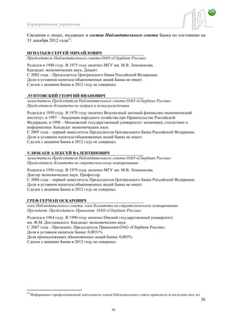 Корпоративное управление
36
Сведения о лицах, входящих в состав Наблюдательного совета Банка по состоянию на
31 декабря 2012 года23
:
ИГНАТЬЕВ СЕРГЕЙ МИХАЙЛОВИЧ
Председатель Наблюдательного совета ОАО «Сбербанк России»
Родился в 1948 году. В 1975 году окончил МГУ им. М.В. Ломоносова.
Кандидат экономических наук. Доцент.
С 2002 года – Председатель Центрального банка Российской Федерации.
Доли в уставном капитале/обыкновенных акций Банка не имеет.
Сделок с акциями Банка в 2012 году не совершал.
ЛУНТОВСКИЙ ГЕОРГИЙ ИВАНОВИЧ
заместитель Председателя Наблюдательного совета ОАО «Сбербанк России»
Председатель Комитета по кадрам и вознаграждениям
Родился в 1950 году. В 1978 году окончил Всесоюзный заочный финансово-экономический
институт, в 1997 – Академию народного хозяйства при Правительстве Российской
Федерации, в 1998 – Московский государственный университет экономики, статистики и
информатики. Кандидат экономических наук.
С 2005 года – первый заместитель Председателя Центрального банка Российской Федерации.
Доли в уставном капитале/обыкновенных акций Банка не имеет.
Сделок с акциями Банка в 2012 году не совершал.
УЛЮКАЕВ АЛЕКСЕЙ ВАЛЕНТИНОВИЧ
заместитель Председателя Наблюдательного совета ОАО «Сбербанк России»
Председатель Комитета по стратегическому планированию
Родился в 1956 году. В 1979 году окончил МГУ им. М.В. Ломоносова.
Доктор экономических наук. Профессор.
С 2004 года – первый заместитель Председателя Центрального банка Российской Федерации.
Доли в уставном капитале/обыкновенных акций Банка не имеет.
Сделок с акциями Банка в 2012 году не совершал.
ГРЕФ ГЕРМАН ОСКАРОВИЧ
член Наблюдательного совета, член Комитета по стратегическому планированию
Президент, Председатель Правления ОАО «Сбербанк России»
Родился в 1964 году. В 1990 году окончил Омский государственный университет
им. Ф.М. Достоевского. Кандидат экономических наук.
С 2007 года – Президент, Председатель Правления ОАО «Сбербанк России».
Доля в уставном капитале Банка: 0,0031%
Доля принадлежащих обыкновенных акций Банка: 0,003%
Сделок с акциями Банка в 2012 году не совершал.
23
Информация о профессиональной деятельности членов Наблюдательного совета приводится за последние пять лет
43
 