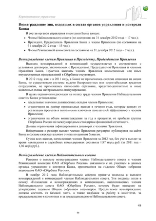 Корпоративное управление
48
Вознаграждение лиц, входящих в состав органов управления и контроля
Банка
В состав органов управления и контроля Банка входят:
Члены Наблюдательного совета (по состоянию на 31 декабря 2012 года – 17 чел.);
Президент, Председатель Правления Банка и члены Правления (по состоянию на
31 декабря 2012 года – 13 чел.);
Члены Ревизионной комиссии (по состоянию на 31 декабря 2012 года – 7 чел.).
Вознаграждение членам Правления и Президенту, Председателю Правления
Выплата вознаграждений и компенсаций осуществляется в соответствии с
условиями договоров, заключаемых с Президентом, Председателем Правления и членами
Правления Банка. Практика выплаты членам Правления комиссионных или иных
имущественных представлений в Сбербанке отсутствует.
В 2012 году, как и в 2011 году, в Банке не применялась система опционов на акции
Банка, не существовало системы выдачи беспроцентных или нерентабельных кредитов
сотрудникам, не применялись какие-либо страховые, кредитно-депозитные и иные
косвенные схемы материального стимулирования.
В целях ограничения расходов на оплату труда членам Правления Наблюдательным
советом Банка установлены:
предельные значения должностных окладов членов Правления;
ограничения на размер премиальных выплат в течение года, которые зависят от
реализации проектов и выполнения ключевых показателей эффективности членом
Правления;
ограничения на объем вознаграждения за год в процентах от прибыли группы
Сбербанка России по международным стандартам финансовой отчетности.
Данные ограничения зафиксированы в договорах с членами Правления.
Информация о размере выплат членам Правления регулярно публикуется на сайте
Банка в составе ежеквартального отчета по ценным бумагам.
Сумма всех выплат, начисленных членам Правления за 2012 год, без учета выплат за
время нахождения в служебных командировках составила 1,97 млрд руб. (за 2011 год –
1,96 млрд руб.).
Вознаграждение членам Наблюдательного совета
Решения о выплате вознаграждения членам Наблюдательного совета и членам
Ревизионной комиссии ОАО «Сбербанк России», связанного с их участием в данных
органах управления и контроля Банка, принимаются на годовом Общем собрании
акционеров ОАО «Сбербанк России».
В ноябре 2012 года Наблюдательным советом приняты подходы к выплате
вознаграждений и компенсаций членам Наблюдательного совета. Эти подходы легли в
основу «Положения о вознаграждениях и компенсациях, выплачиваемых членам
Наблюдательного совета ОАО «Сбербанк России», которое будет вынесено на
утверждение годовым Общим собранием акционеров. Предлагаемое вознаграждение
должно состоять из базовой части, а также надбавок за работу в комитетах, за
председательство в комитетах и за председательство в Наблюдательном совете.
55
 